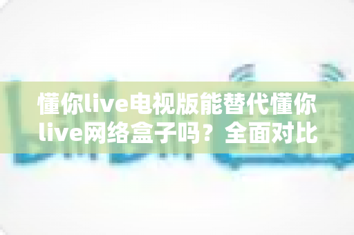 懂你live电视版能替代懂你live网络盒子吗?全面对比分析与选购建议一文看懂 懂你live电视版能替代懂你live网络盒子吗?全面对比分析与选购建议一文看懂