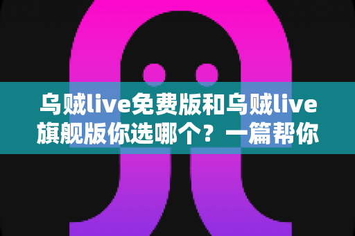 乌贼live免费版和乌贼live旗舰版你选哪个？一篇帮你快速做决定的深度对比指南
