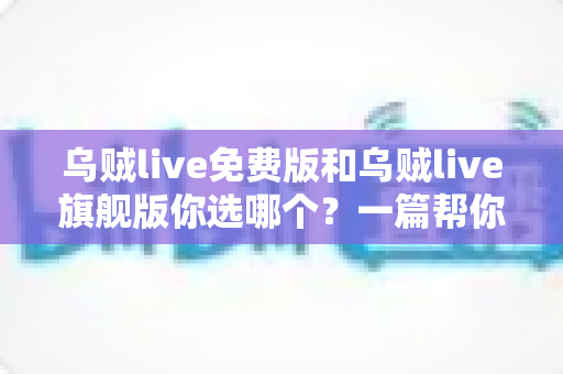 乌贼live免费版和乌贼live旗舰版你选哪个？一篇帮你快速做决定的深度对比指南