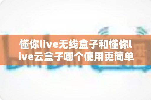懂你live无线盒子和懂你live云盒子哪个使用更简单?新手必看的操作难度全解析 懂你live无线盒子和懂你live云盒子哪个使用更简单?新手必看的操作难度全解析