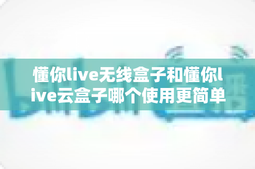 懂你live无线盒子和懂你live云盒子哪个使用更简单?新手必看的操作难度全解析 懂你live无线盒子和懂你live云盒子哪个使用更简单?新手必看的操作难度全解析
