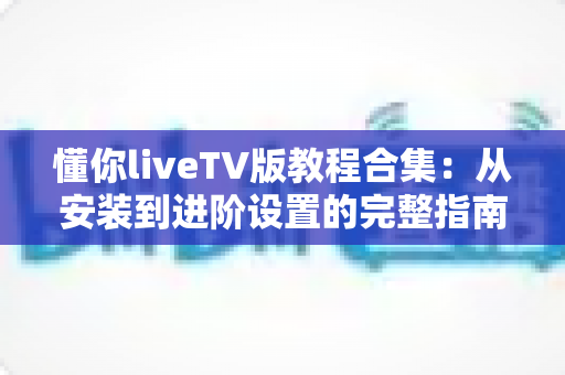 懂你liveTV版教程合集：从安装到进阶设置的完整指南，新手也能轻松上手