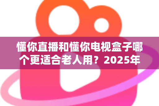 懂你直播和懂你电视盒子哪个更适合老人用？2025年最全选购指南帮你轻松决策