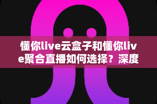 懂你live云盒子和懂你live聚合直播如何选择?深度对比解析与选购指南 懂你live云盒子和懂你live聚合直播如何选择?深度对比解析与选购指南