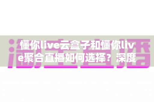 懂你live云盒子和懂你live聚合直播如何选择?深度对比解析与选购指南 懂你live云盒子和懂你live聚合直播如何选择?深度对比解析与选购指南