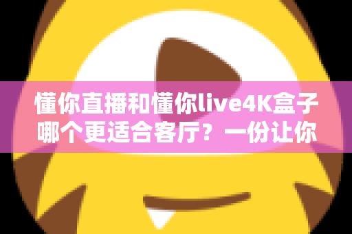 懂你直播和懂你live4K盒子哪个更适合客厅？一份让你不再纠结的深度选购指南