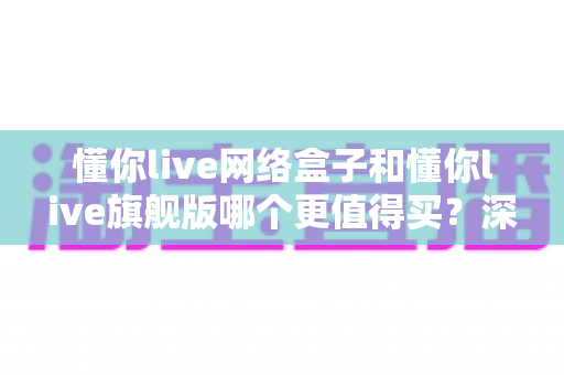 懂你live网络盒子和懂你live旗舰版哪个更值得买？深度对比帮你找到最适合自己的那一款