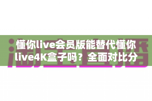 懂你live会员版能替代懂你live4K盒子吗?全面对比分析与选购决策指南 懂你live会员版能替代懂你live4K盒子吗?全面对比分析与选购决策指南