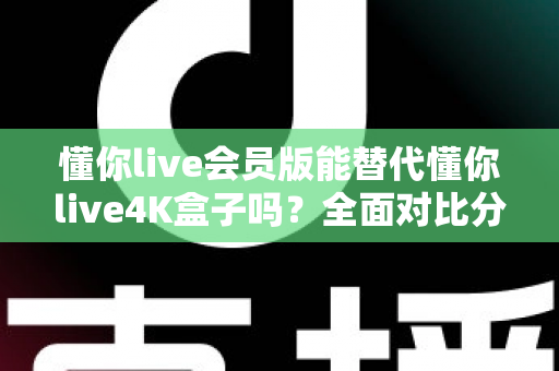 懂你live会员版能替代懂你live4K盒子吗?全面对比分析与选购决策指南 懂你live会员版能替代懂你live4K盒子吗?全面对比分析与选购决策指南