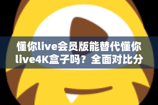 懂你live会员版能替代懂你live4K盒子吗?全面对比分析与选购决策指南 懂你live会员版能替代懂你live4K盒子吗?全面对比分析与选购决策指南