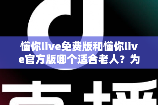 懂你live免费版和懂你live官方版哪个适合老人?为长辈选对版本的全攻略 懂你live免费版和懂你live官方版哪个适合老人?为长辈选对版本的全攻略