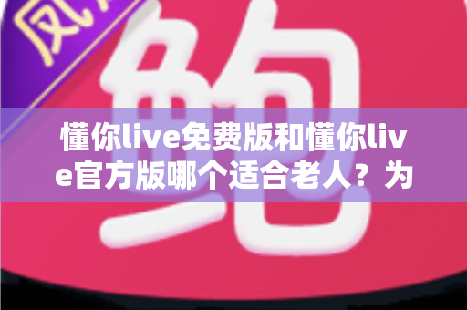 懂你live免费版和懂你live官方版哪个适合老人？为长辈选对版本的全攻略