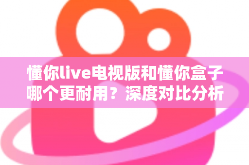 懂你live电视版和懂你盒子哪个更耐用？深度对比分析与选购全指南