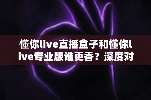 懂你live直播盒子和懂你live专业版谁更香？深度对比评测帮你一次选对不踩坑