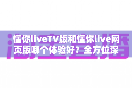 懂你liveTV版和懂你live网页版哪个体验好？全方位深度对比助你选出最适合自己的版本