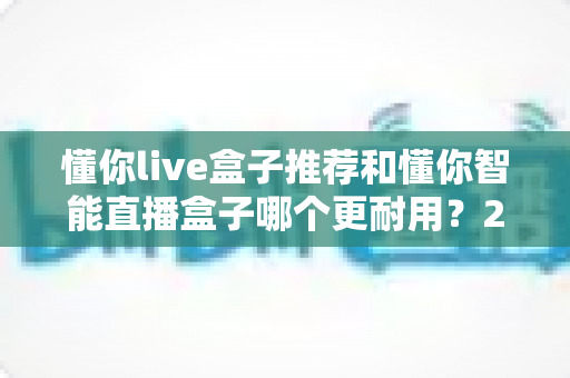 懂你live盒子推荐和懂你智能直播盒子哪个更耐用？2025年深度对比测评与选购避坑指南