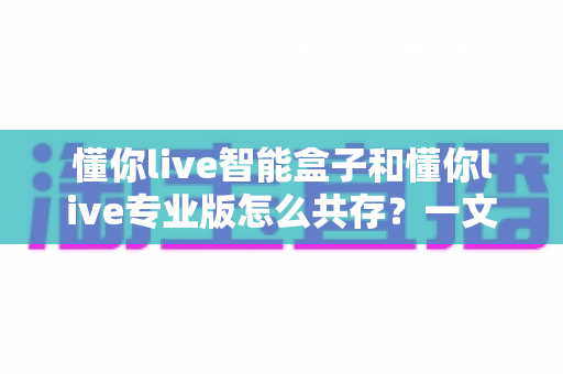 懂你live智能盒子和懂你live专业版怎么共存？一文读懂双端协同使用全攻略