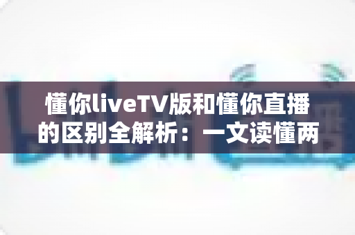 懂你liveTV版和懂你直播的区别全解析：一文读懂两大版本，选对版本畅享极致直播体验