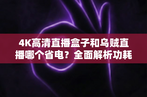 4K高清直播盒子和乌贼直播哪个省电?全面解析功耗差异与实用省电技巧 4K高清直播盒子和乌贼直播哪个省电?全面解析功耗差异与实用省电技巧