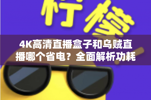 4K高清直播盒子和乌贼直播哪个省电?全面解析功耗差异与实用省电技巧 4K高清直播盒子和乌贼直播哪个省电?全面解析功耗差异与实用省电技巧
