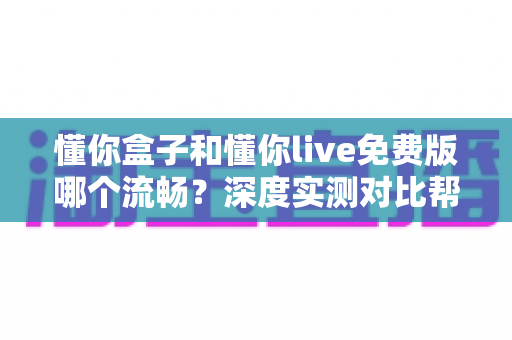 懂你盒子和懂你live免费版哪个流畅？深度实测对比帮你选对观影工具