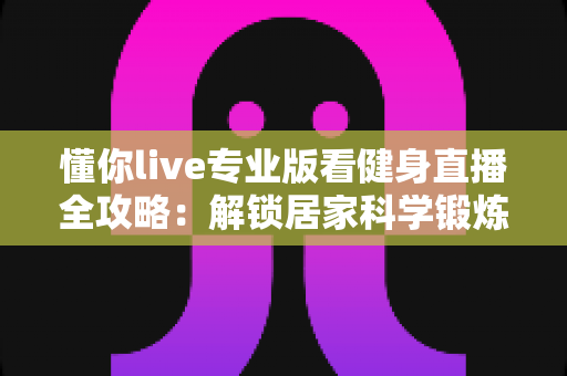 懂你live专业版看健身直播全攻略：解锁居家科学锻炼新方式，让每一次挥汗都更有价值