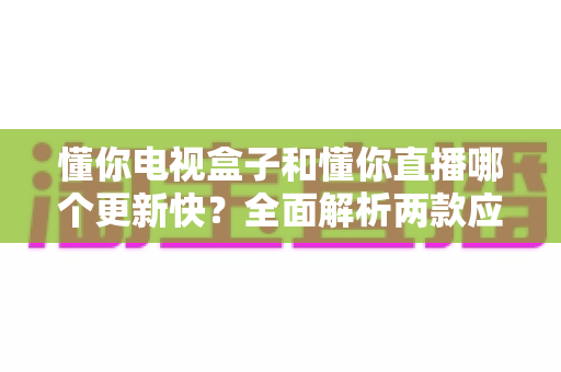 懂你电视盒子和懂你直播哪个更新快?全面解析两款应用的更新速度、功能差异与选购建议 懂你电视盒子和懂你直播哪个更新快?全面解析两款应用的更新速度、功能差异与选购建议