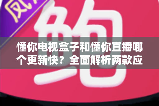 懂你电视盒子和懂你直播哪个更新快?全面解析两款应用的更新速度、功能差异与选购建议 懂你电视盒子和懂你直播哪个更新快?全面解析两款应用的更新速度、功能差异与选购建议