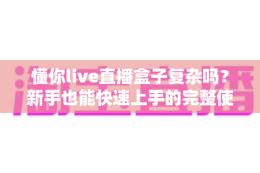 懂你live直播盒子复杂吗?新手也能快速上手的完整使用指南 懂你live直播盒子复杂吗?新手也能快速上手的完整使用指南