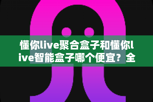懂你live聚合盒子和懂你live智能盒子哪个便宜？全面价格对比与省钱选购指南