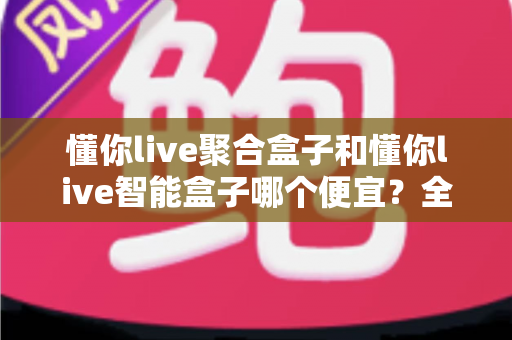 懂你live聚合盒子和懂你live智能盒子哪个便宜？全面价格对比与省钱选购指南