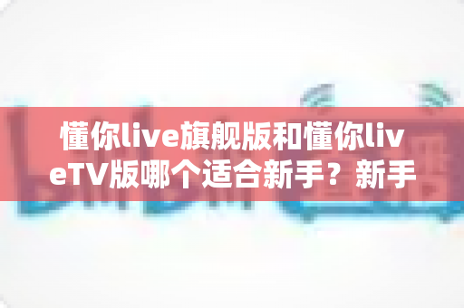 懂你live旗舰版和懂你liveTV版哪个适合新手？新手入门全解析与选购指南