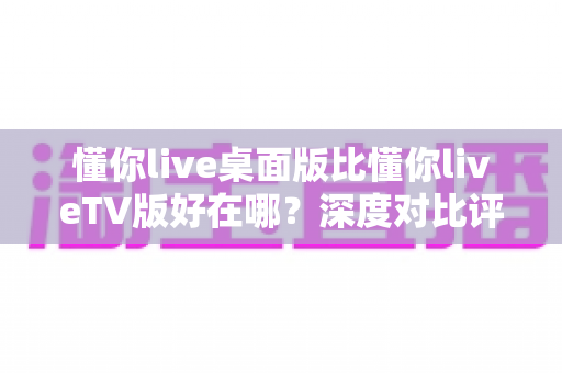 懂你live桌面版比懂你liveTV版好在哪?深度对比评测助你选对版本 懂你live桌面版比懂你liveTV版好在哪?深度对比评测助你选对版本