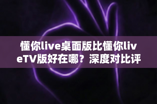懂你live桌面版比懂你liveTV版好在哪?深度对比评测助你选对版本 懂你live桌面版比懂你liveTV版好在哪?深度对比评测助你选对版本