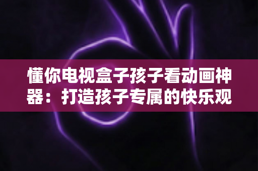 懂你电视盒子孩子看动画神器:打造孩子专属的快乐观影时光 懂你电视盒子孩子看动画神器:打造孩子专属的快乐观影时光
