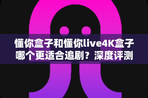 懂你盒子和懂你live4K盒子哪个更适合追剧?深度评测帮你找到追剧神器 懂你盒子和懂你live4K盒子哪个更适合追剧?深度评测帮你找到追剧神器