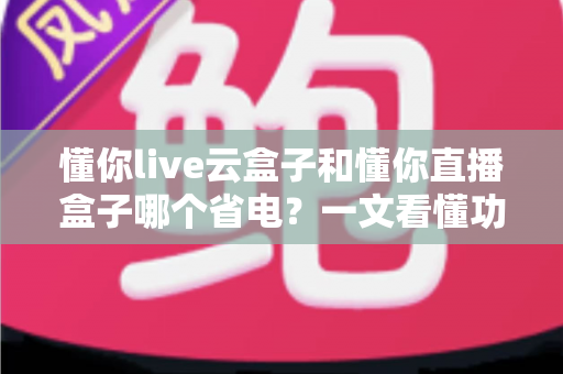 懂你live云盒子和懂你直播盒子哪个省电?一文看懂功耗差异与选购指南 懂你live云盒子和懂你直播盒子哪个省电?一文看懂功耗差异与选购指南