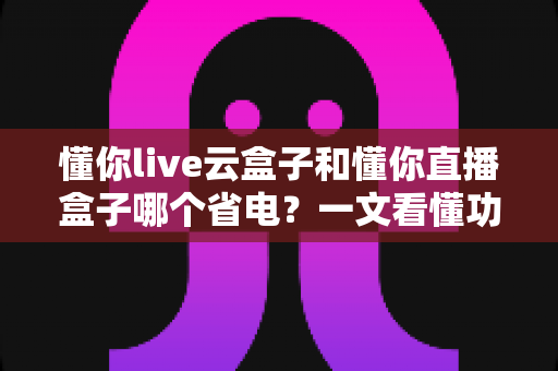 懂你live云盒子和懂你直播盒子哪个省电？一文看懂功耗差异与选购指南