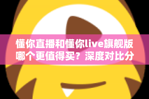 懂你直播和懂你live旗舰版哪个更值得买？深度对比分析帮你做出明智选择
