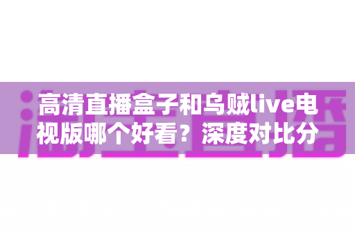 高清直播盒子和乌贼live电视版哪个好看?深度对比分析帮你选出最佳观影方案 高清直播盒子和乌贼live电视版哪个好看?深度对比分析帮你选出最佳观影方案