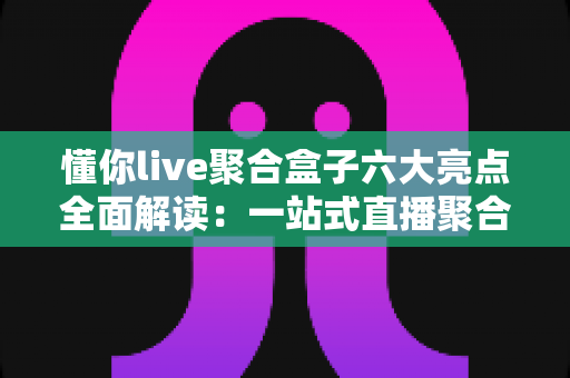 懂你live聚合盒子六大亮点全面解读：一站式直播聚合神器，重新定义你的追播体验