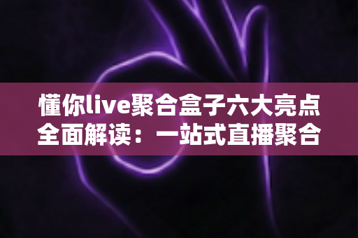 懂你live聚合盒子六大亮点全面解读：一站式直播聚合神器，重新定义你的追播体验