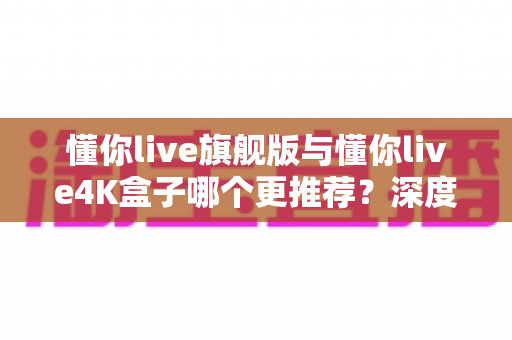 懂你live旗舰版与懂你live4K盒子哪个更推荐?深度对比评测帮你选对不花冤枉钱 懂你live旗舰版与懂你live4K盒子哪个更推荐?深度对比评测帮你选对不花冤枉钱