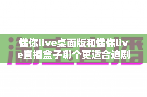 懂你live桌面版和懂你live直播盒子哪个更适合追剧？全面对比分析助你选出最合适的追剧神器