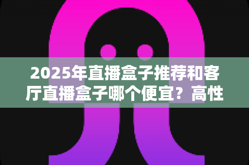 2025年直播盒子推荐和客厅直播盒子哪个便宜?高性价比选购全攻略 2025年直播盒子推荐和客厅直播盒子哪个便宜?高性价比选购全攻略