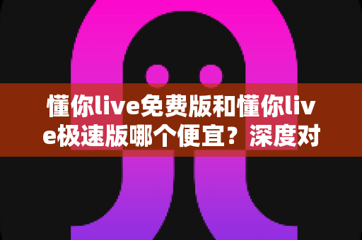 懂你live免费版和懂你live极速版哪个便宜？深度对比分析帮你选对最省钱版本