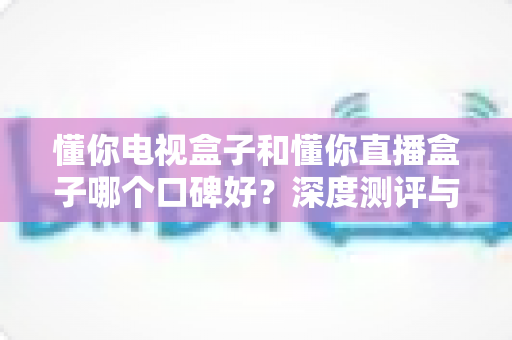 懂你电视盒子和懂你直播盒子哪个口碑好？深度测评与选购全攻略带你找到答案