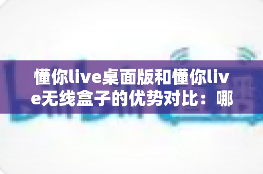 懂你live桌面版和懂你live无线盒子的优势对比：哪款直播神器更适合你？一文看懂选购指南