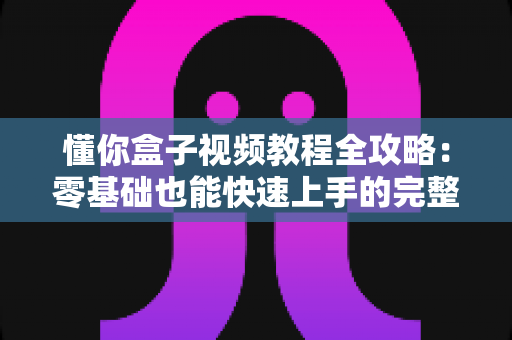 懂你盒子视频教程全攻略:零基础也能快速上手的完整学习指南 懂你盒子视频教程全攻略:零基础也能快速上手的完整学习指南