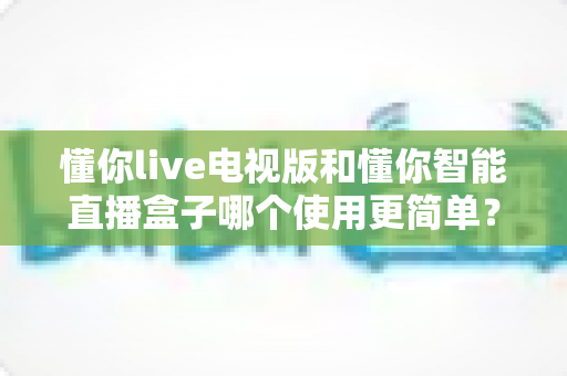 懂你live电视版和懂你智能直播盒子哪个使用更简单？一篇文章帮你彻底搞明白